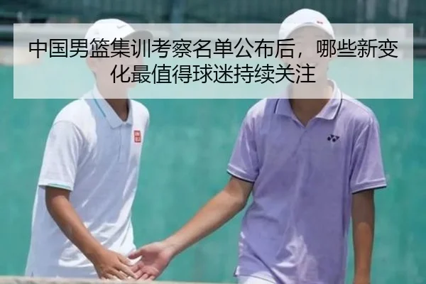 中国男篮集训考察名单公布后，哪些新变化最值得球迷持续关注